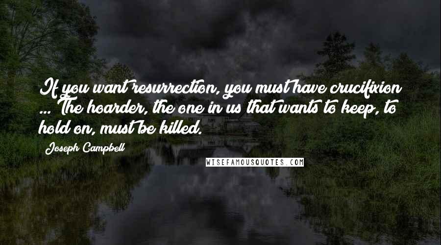 Joseph Campbell Quotes: If you want resurrection, you must have crucifixion ... The hoarder, the one in us that wants to keep, to hold on, must be killed.