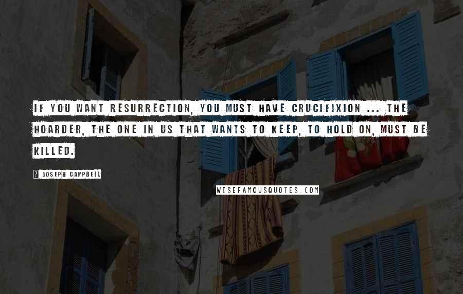 Joseph Campbell Quotes: If you want resurrection, you must have crucifixion ... The hoarder, the one in us that wants to keep, to hold on, must be killed.