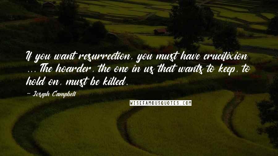 Joseph Campbell Quotes: If you want resurrection, you must have crucifixion ... The hoarder, the one in us that wants to keep, to hold on, must be killed.