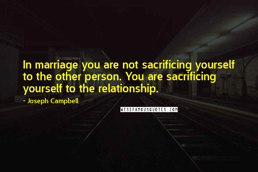 Joseph Campbell Quotes: In marriage you are not sacrificing yourself to the other person. You are sacrificing yourself to the relationship.