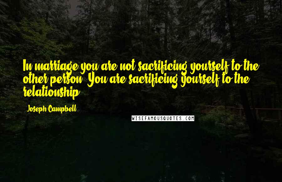 Joseph Campbell Quotes: In marriage you are not sacrificing yourself to the other person. You are sacrificing yourself to the relationship.