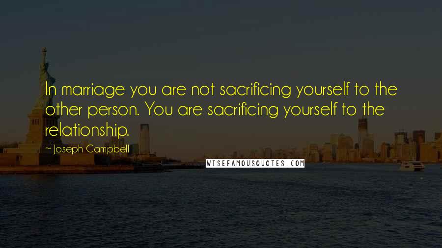 Joseph Campbell Quotes: In marriage you are not sacrificing yourself to the other person. You are sacrificing yourself to the relationship.