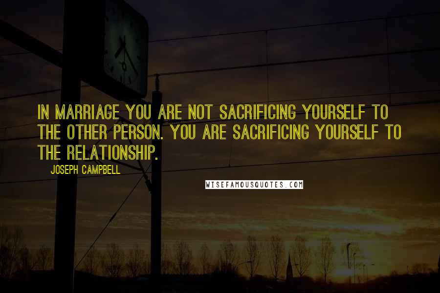 Joseph Campbell Quotes: In marriage you are not sacrificing yourself to the other person. You are sacrificing yourself to the relationship.