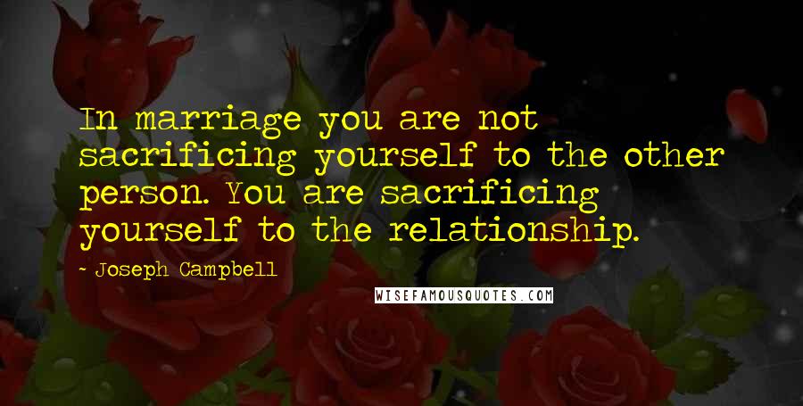 Joseph Campbell Quotes: In marriage you are not sacrificing yourself to the other person. You are sacrificing yourself to the relationship.