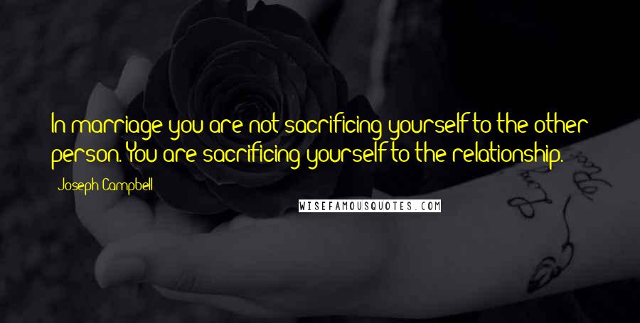 Joseph Campbell Quotes: In marriage you are not sacrificing yourself to the other person. You are sacrificing yourself to the relationship.