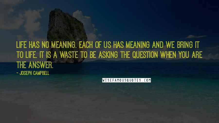 Joseph Campbell Quotes: Life has no meaning. Each of us has meaning and we bring it to life. It is a waste to be asking the question when you are the answer.