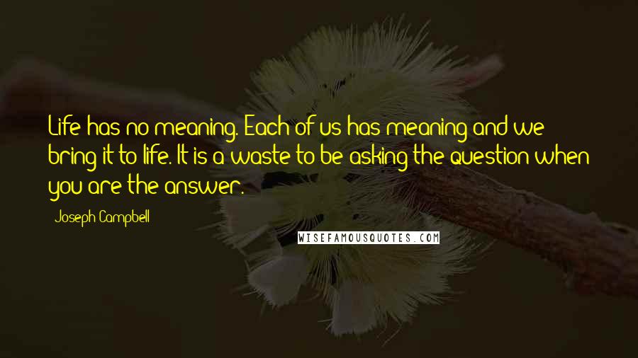 Joseph Campbell Quotes: Life has no meaning. Each of us has meaning and we bring it to life. It is a waste to be asking the question when you are the answer.