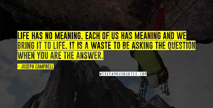 Joseph Campbell Quotes: Life has no meaning. Each of us has meaning and we bring it to life. It is a waste to be asking the question when you are the answer.