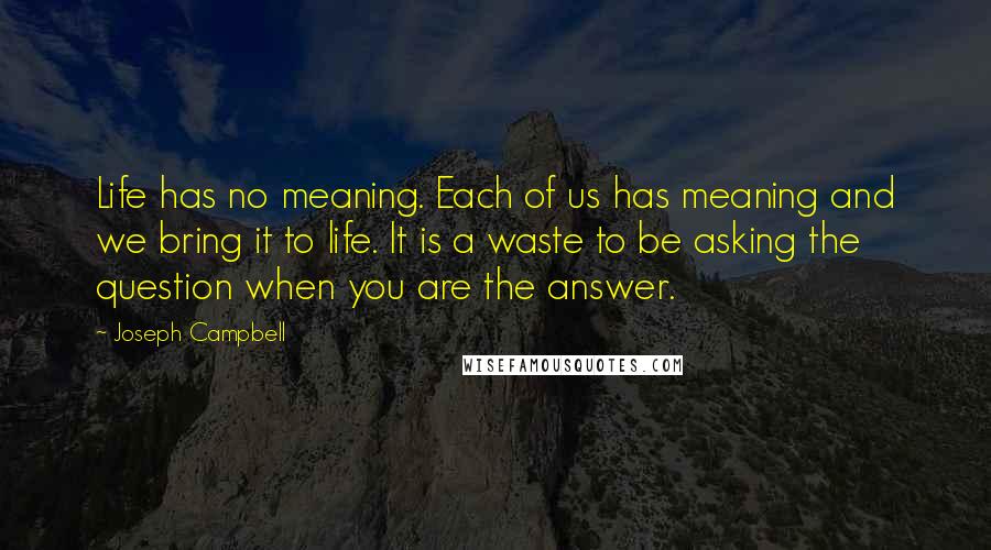 Joseph Campbell Quotes: Life has no meaning. Each of us has meaning and we bring it to life. It is a waste to be asking the question when you are the answer.