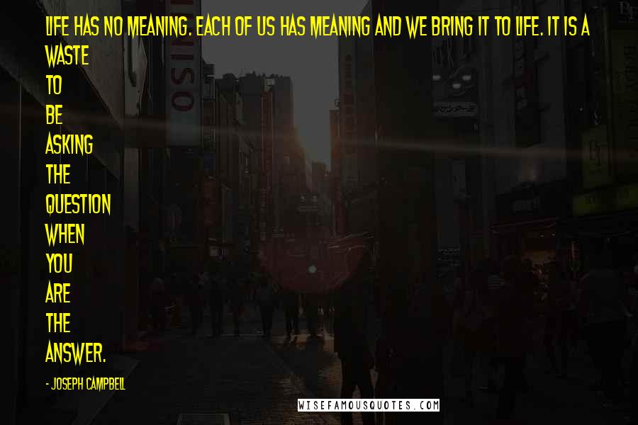 Joseph Campbell Quotes: Life has no meaning. Each of us has meaning and we bring it to life. It is a waste to be asking the question when you are the answer.