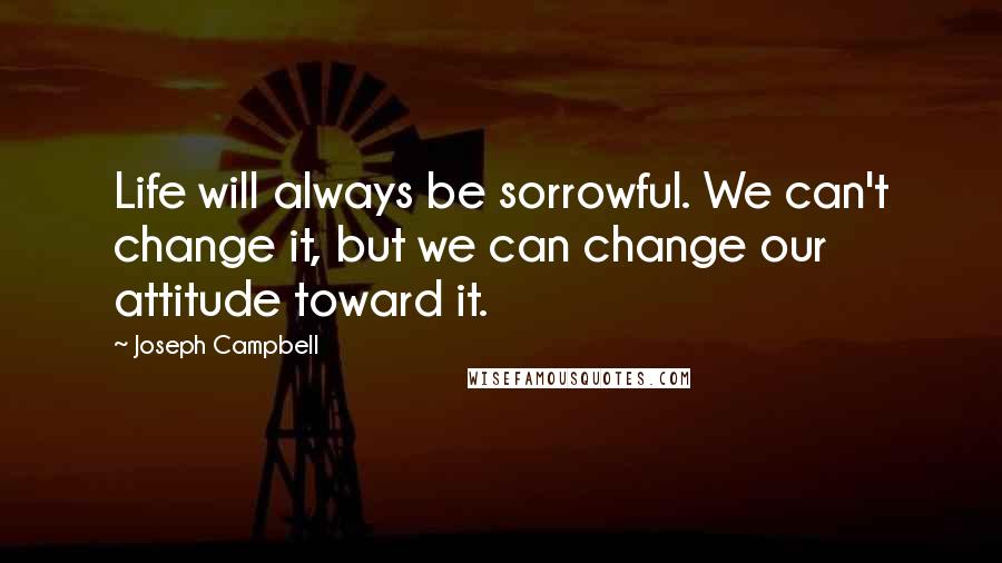 Joseph Campbell Quotes: Life will always be sorrowful. We can't change it, but we can change our attitude toward it.