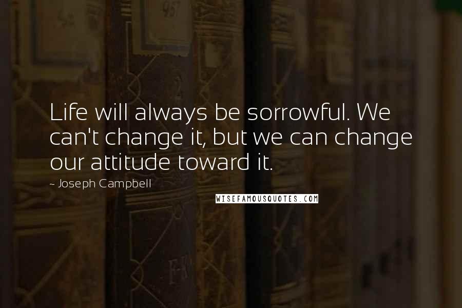 Joseph Campbell Quotes: Life will always be sorrowful. We can't change it, but we can change our attitude toward it.