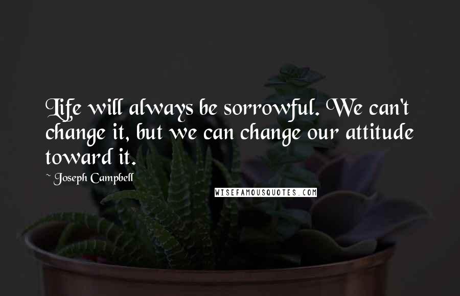 Joseph Campbell Quotes: Life will always be sorrowful. We can't change it, but we can change our attitude toward it.