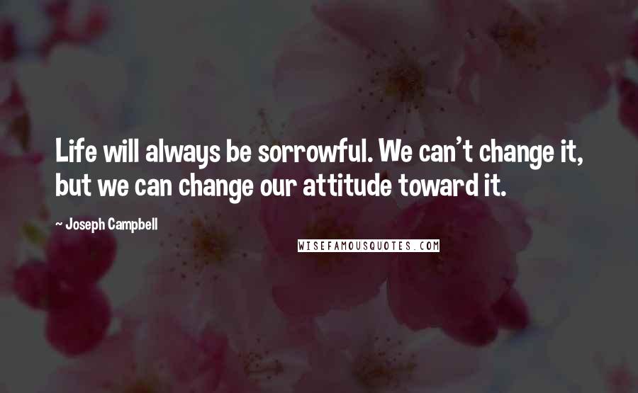 Joseph Campbell Quotes: Life will always be sorrowful. We can't change it, but we can change our attitude toward it.