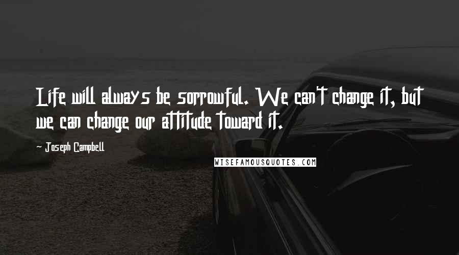 Joseph Campbell Quotes: Life will always be sorrowful. We can't change it, but we can change our attitude toward it.