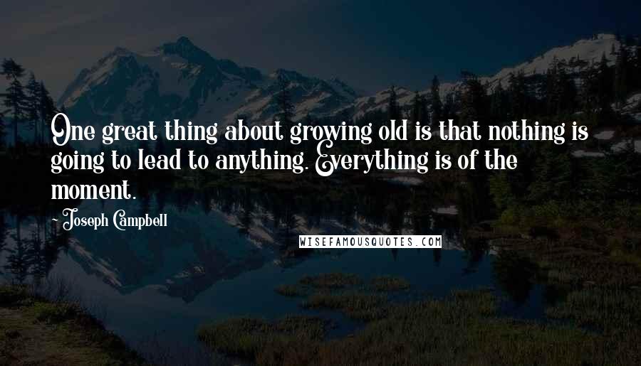 Joseph Campbell Quotes: One great thing about growing old is that nothing is going to lead to anything. Everything is of the moment.