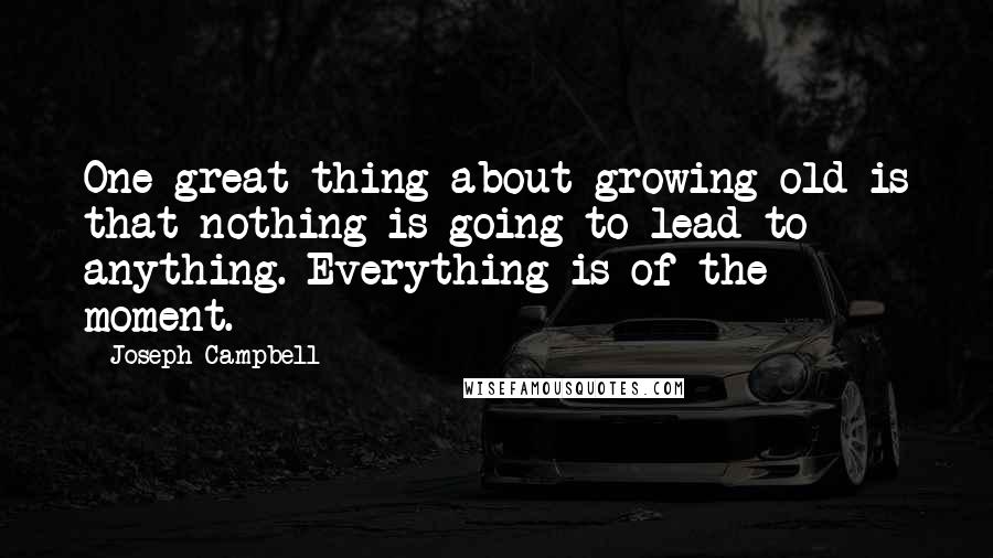 Joseph Campbell Quotes: One great thing about growing old is that nothing is going to lead to anything. Everything is of the moment.