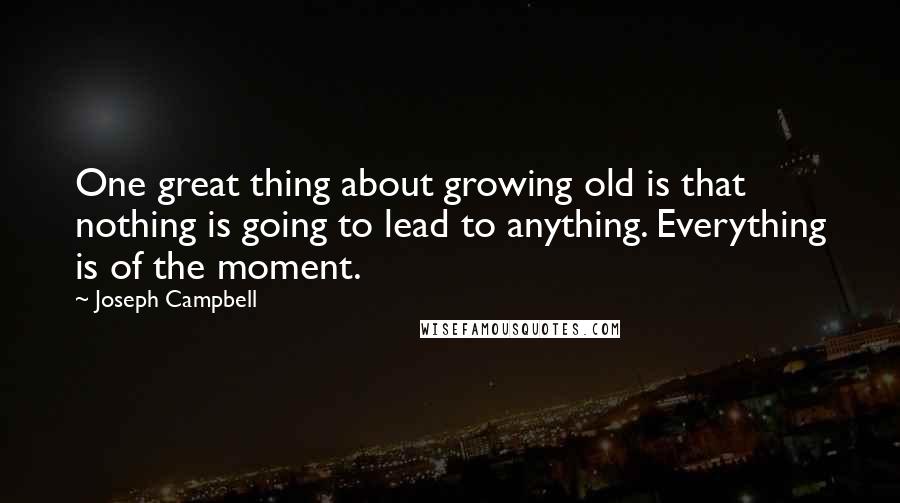 Joseph Campbell Quotes: One great thing about growing old is that nothing is going to lead to anything. Everything is of the moment.