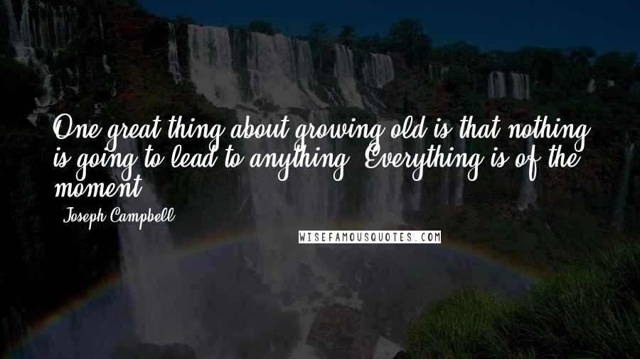 Joseph Campbell Quotes: One great thing about growing old is that nothing is going to lead to anything. Everything is of the moment.