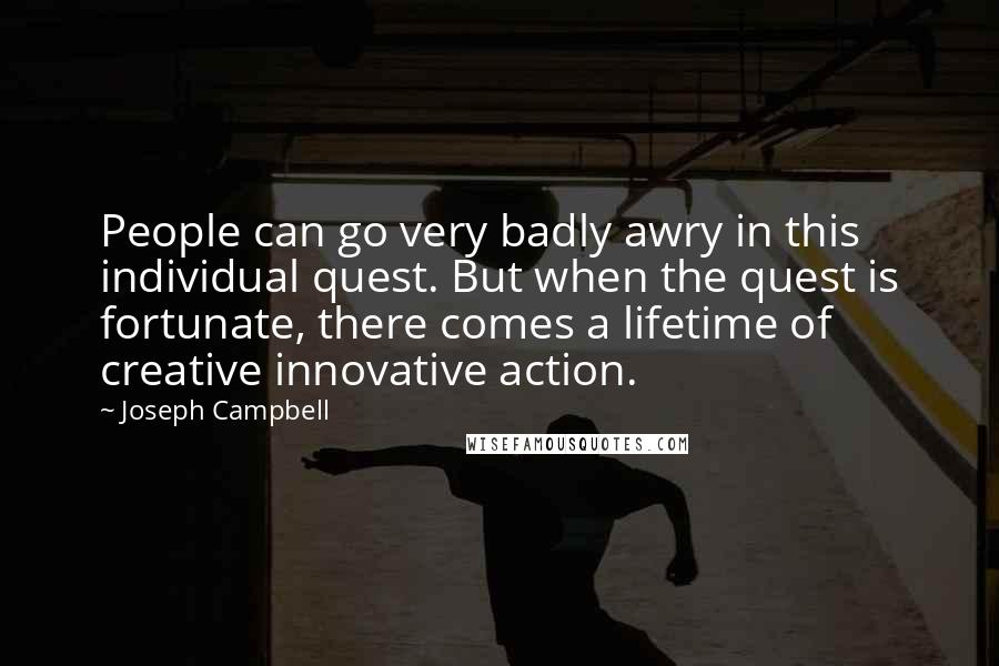 Joseph Campbell Quotes: People can go very badly awry in this individual quest. But when the quest is fortunate, there comes a lifetime of creative innovative action.