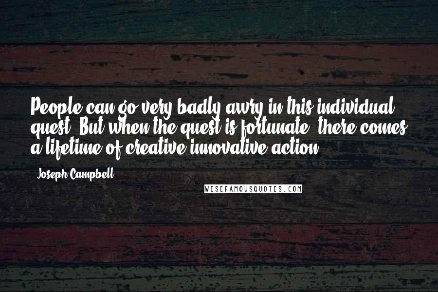 Joseph Campbell Quotes: People can go very badly awry in this individual quest. But when the quest is fortunate, there comes a lifetime of creative innovative action.