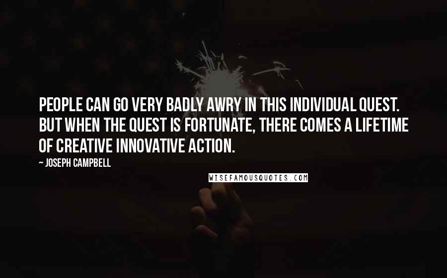 Joseph Campbell Quotes: People can go very badly awry in this individual quest. But when the quest is fortunate, there comes a lifetime of creative innovative action.