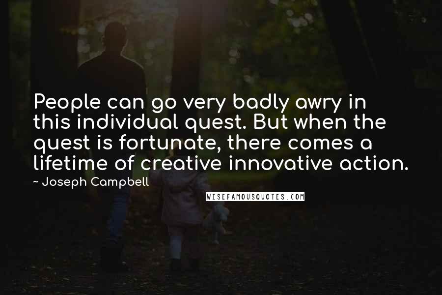 Joseph Campbell Quotes: People can go very badly awry in this individual quest. But when the quest is fortunate, there comes a lifetime of creative innovative action.