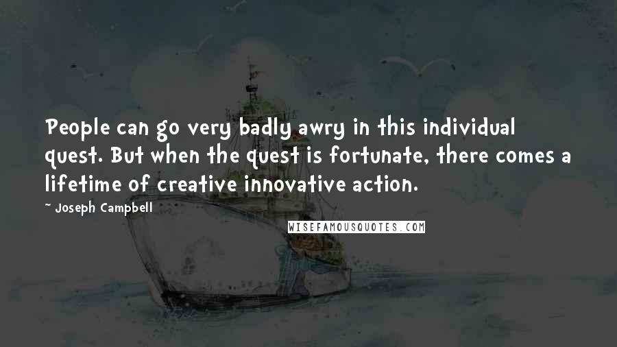 Joseph Campbell Quotes: People can go very badly awry in this individual quest. But when the quest is fortunate, there comes a lifetime of creative innovative action.