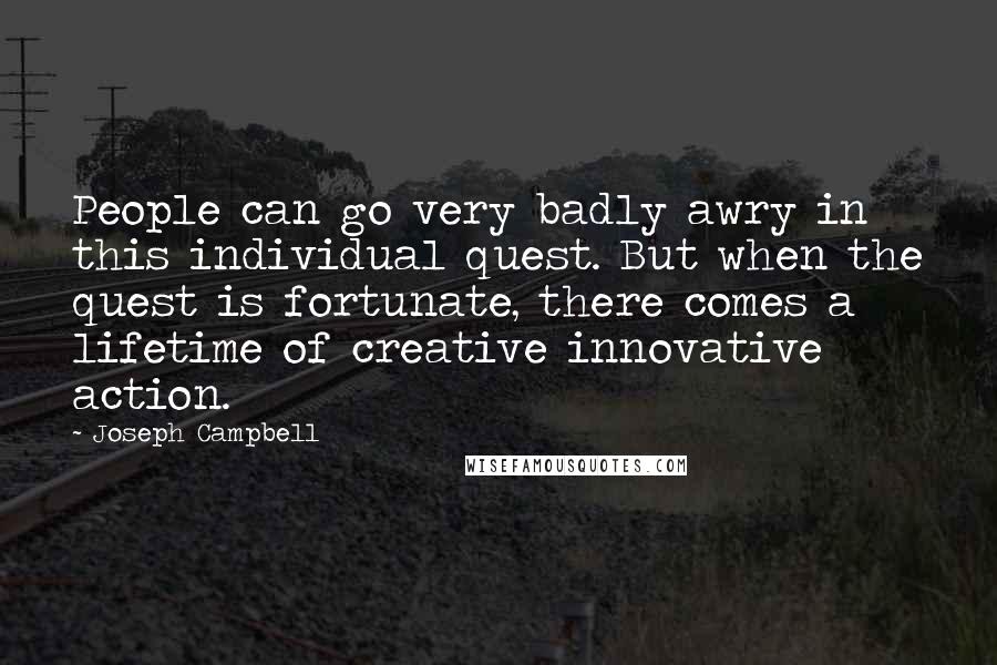 Joseph Campbell Quotes: People can go very badly awry in this individual quest. But when the quest is fortunate, there comes a lifetime of creative innovative action.