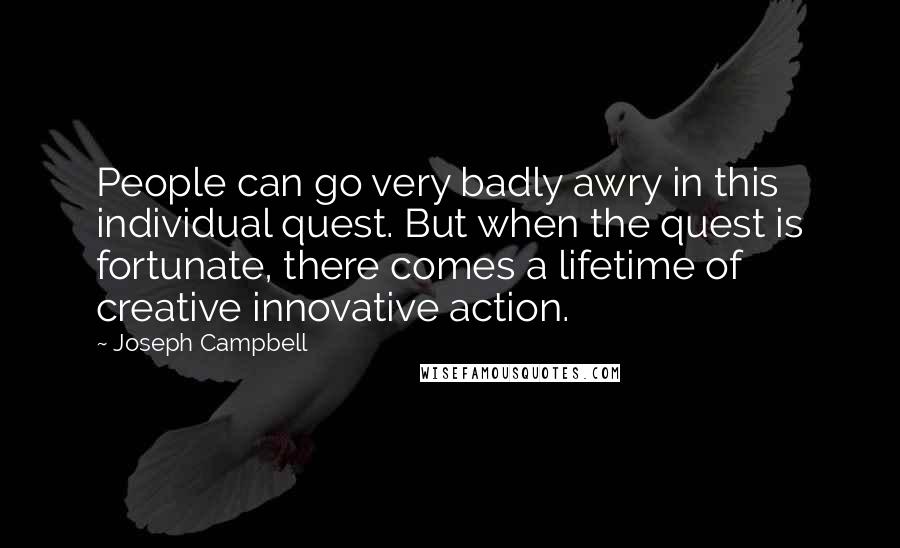 Joseph Campbell Quotes: People can go very badly awry in this individual quest. But when the quest is fortunate, there comes a lifetime of creative innovative action.