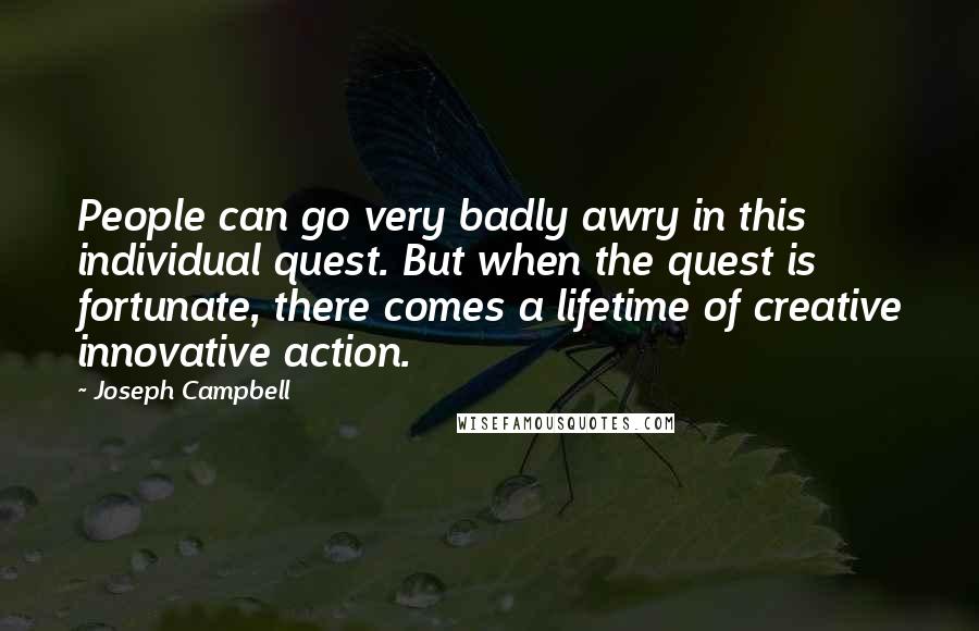 Joseph Campbell Quotes: People can go very badly awry in this individual quest. But when the quest is fortunate, there comes a lifetime of creative innovative action.