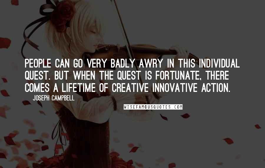 Joseph Campbell Quotes: People can go very badly awry in this individual quest. But when the quest is fortunate, there comes a lifetime of creative innovative action.