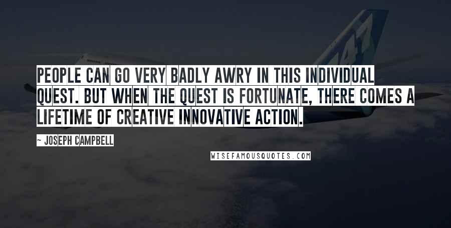 Joseph Campbell Quotes: People can go very badly awry in this individual quest. But when the quest is fortunate, there comes a lifetime of creative innovative action.