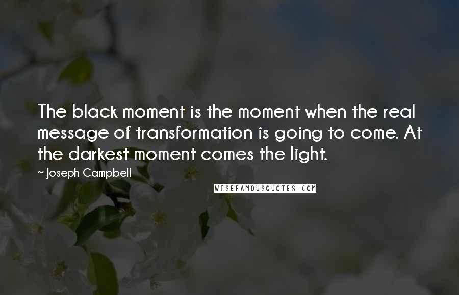 Joseph Campbell Quotes: The black moment is the moment when the real message of transformation is going to come. At the darkest moment comes the light.