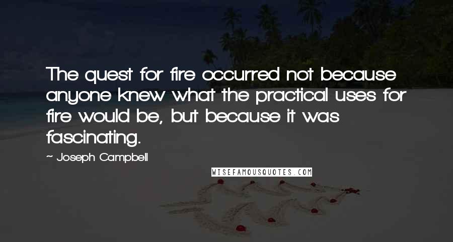 Joseph Campbell Quotes: The quest for fire occurred not because anyone knew what the practical uses for fire would be, but because it was fascinating.