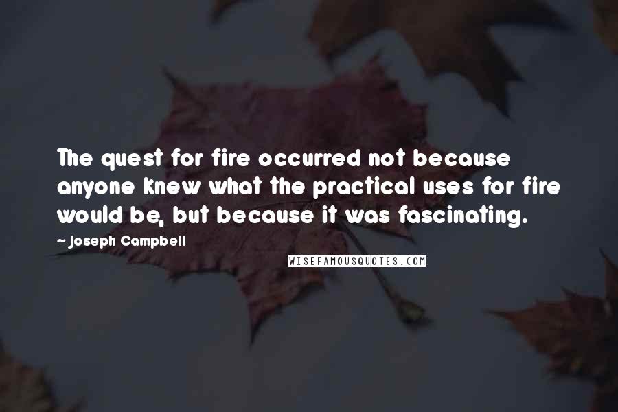 Joseph Campbell Quotes: The quest for fire occurred not because anyone knew what the practical uses for fire would be, but because it was fascinating.