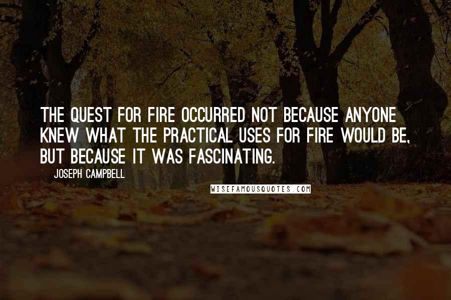 Joseph Campbell Quotes: The quest for fire occurred not because anyone knew what the practical uses for fire would be, but because it was fascinating.