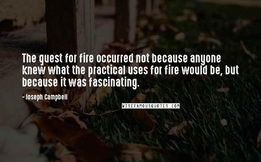 Joseph Campbell Quotes: The quest for fire occurred not because anyone knew what the practical uses for fire would be, but because it was fascinating.