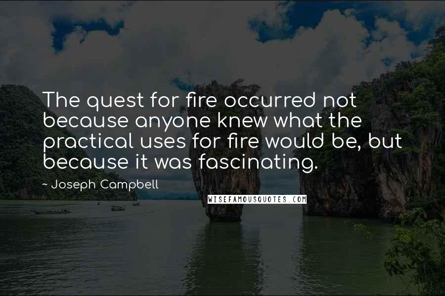 Joseph Campbell Quotes: The quest for fire occurred not because anyone knew what the practical uses for fire would be, but because it was fascinating.