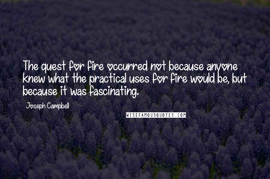 Joseph Campbell Quotes: The quest for fire occurred not because anyone knew what the practical uses for fire would be, but because it was fascinating.