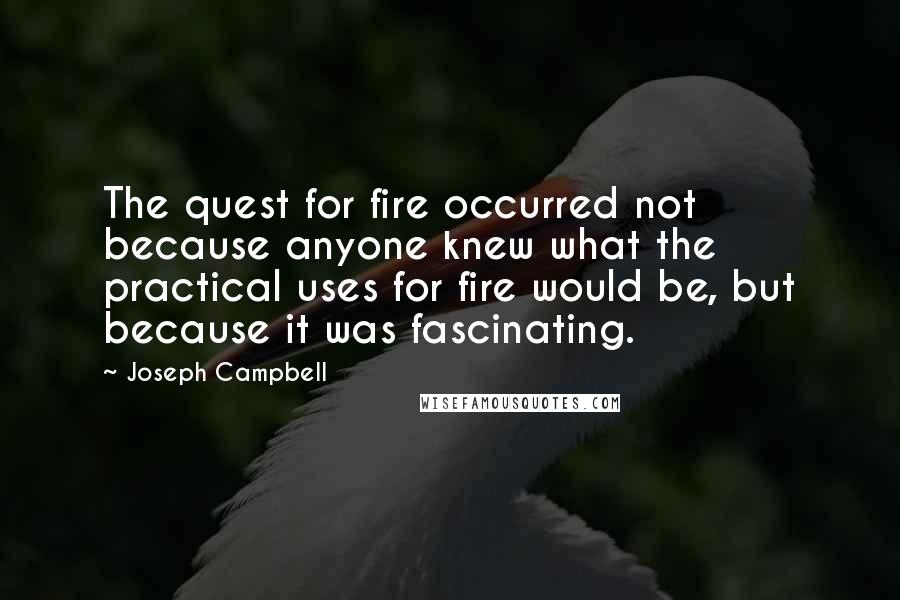 Joseph Campbell Quotes: The quest for fire occurred not because anyone knew what the practical uses for fire would be, but because it was fascinating.