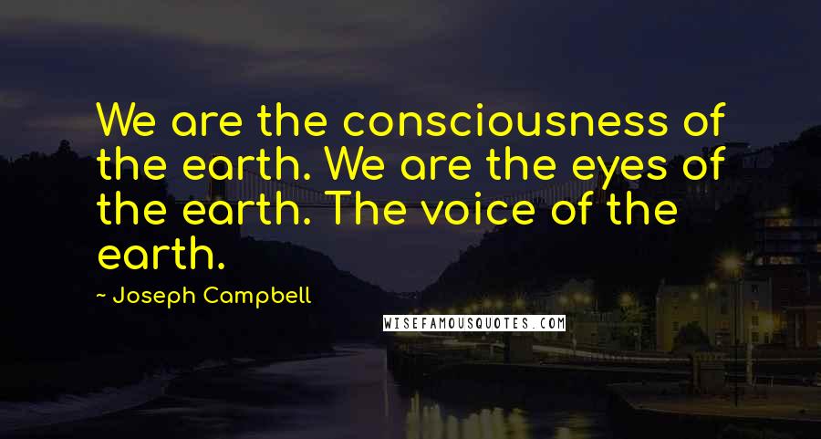 Joseph Campbell Quotes: We are the consciousness of the earth. We are the eyes of the earth. The voice of the earth.