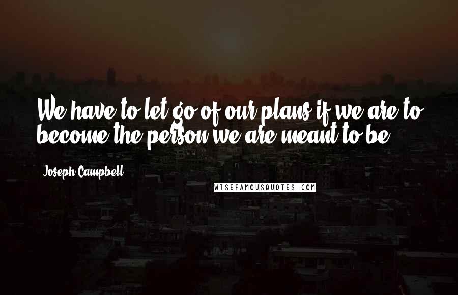 Joseph Campbell Quotes: We have to let go of our plans if we are to become the person we are meant to be.