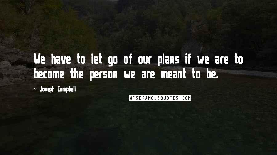 Joseph Campbell Quotes: We have to let go of our plans if we are to become the person we are meant to be.