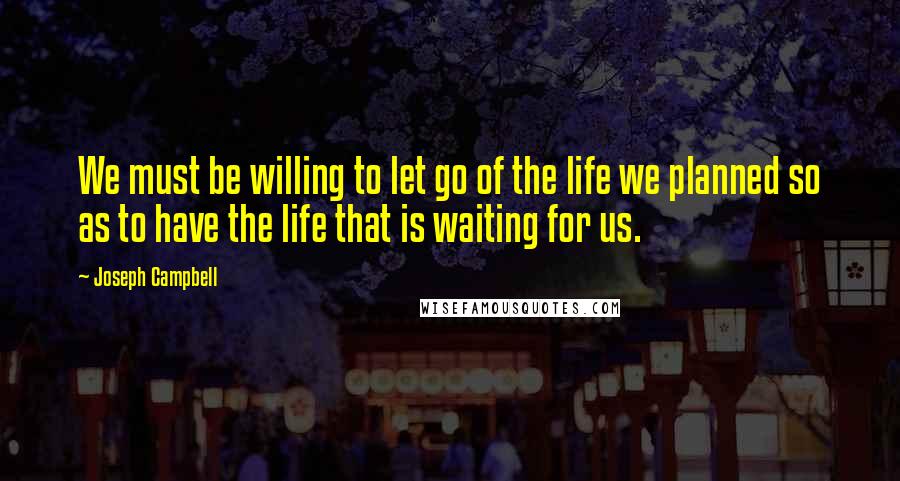 Joseph Campbell Quotes: We must be willing to let go of the life we planned so as to have the life that is waiting for us.