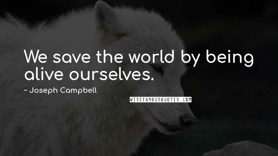 Joseph Campbell Quotes: We save the world by being alive ourselves.