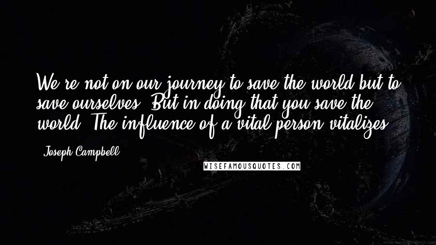 Joseph Campbell Quotes: We're not on our journey to save the world but to save ourselves. But in doing that you save the world. The influence of a vital person vitalizes.