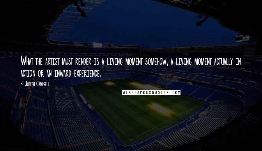 Joseph Campbell Quotes: What the artist must render is a living moment somehow, a living moment actually in action or an inward experience.
