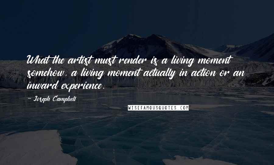 Joseph Campbell Quotes: What the artist must render is a living moment somehow, a living moment actually in action or an inward experience.