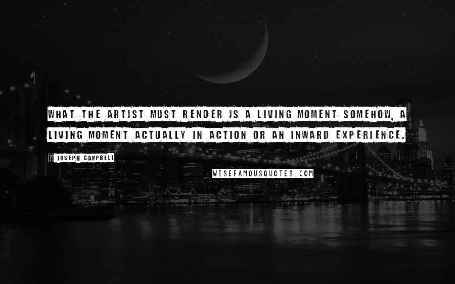 Joseph Campbell Quotes: What the artist must render is a living moment somehow, a living moment actually in action or an inward experience.